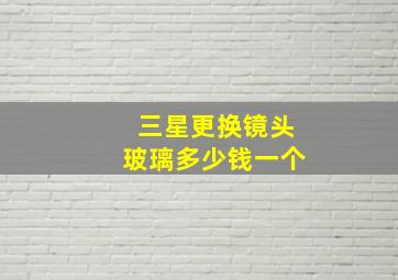 三星更换镜头玻璃多少钱一个