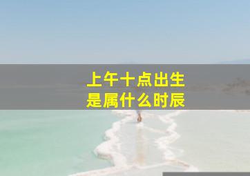 上午十点出生是属什么时辰