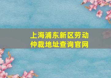 上海浦东新区劳动仲裁地址查询官网