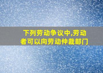 下列劳动争议中,劳动者可以向劳动仲裁部门