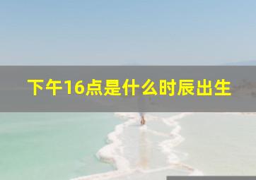 下午16点是什么时辰出生