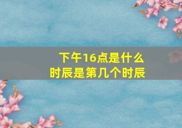 下午16点是什么时辰是第几个时辰