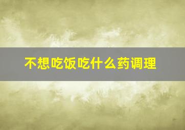 不想吃饭吃什么药调理