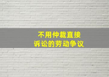 不用仲裁直接诉讼的劳动争议