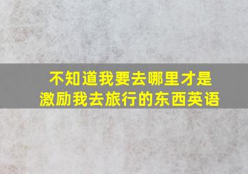 不知道我要去哪里才是激励我去旅行的东西英语