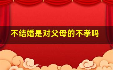 不结婚是对父母的不孝吗