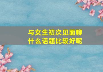 与女生初次见面聊什么话题比较好呢