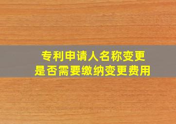 专利申请人名称变更是否需要缴纳变更费用