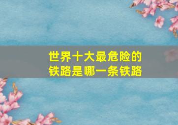 世界十大最危险的铁路是哪一条铁路