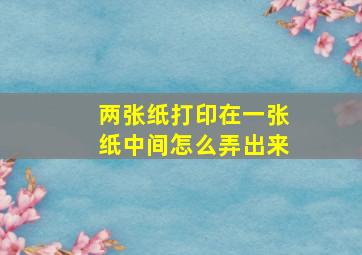 两张纸打印在一张纸中间怎么弄出来