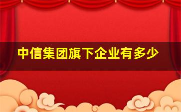 中信集团旗下企业有多少