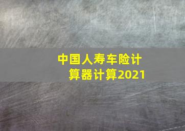 中国人寿车险计算器计算2021