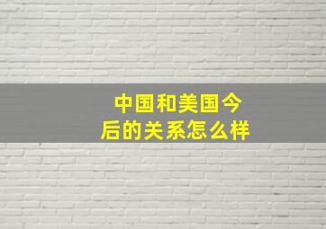 中国和美国今后的关系怎么样