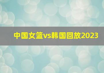 中国女篮vs韩国回放2023