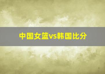 中国女篮vs韩国比分