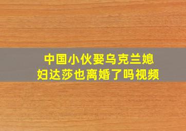 中国小伙娶乌克兰媳妇达莎也离婚了吗视频