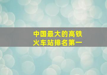 中国最大的高铁火车站排名第一