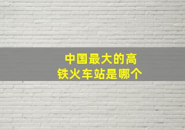 中国最大的高铁火车站是哪个