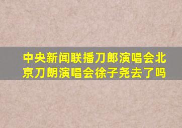 中央新闻联播刀郎演唱会北京刀朗演唱会徐子尧去了吗