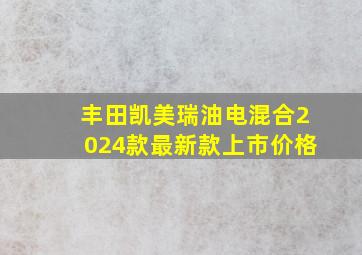 丰田凯美瑞油电混合2024款最新款上市价格