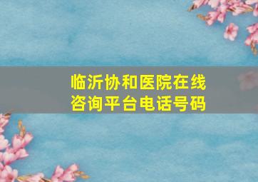 临沂协和医院在线咨询平台电话号码