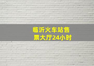 临沂火车站售票大厅24小时