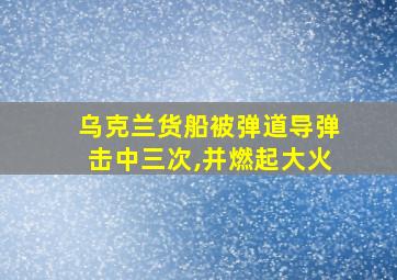 乌克兰货船被弹道导弹击中三次,并燃起大火