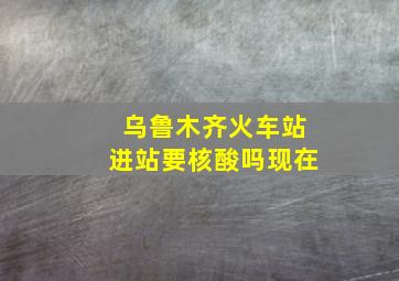 乌鲁木齐火车站进站要核酸吗现在