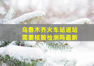 乌鲁木齐火车站进站需要核酸检测吗最新