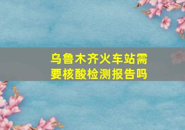 乌鲁木齐火车站需要核酸检测报告吗