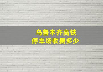 乌鲁木齐高铁停车场收费多少