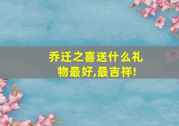 乔迁之喜送什么礼物最好,最吉祥!