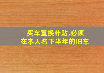 买车置换补贴,必须在本人名下半年的旧车