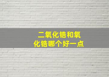 二氧化锆和氧化锆哪个好一点