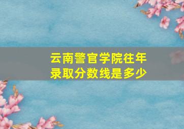 云南警官学院往年录取分数线是多少