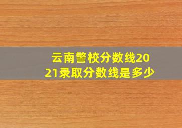 云南警校分数线2021录取分数线是多少