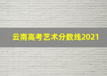 云南高考艺术分数线2021