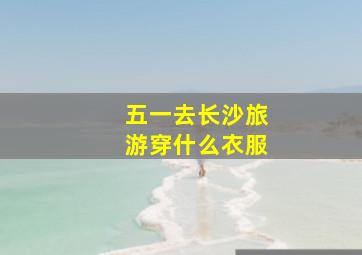 五一去长沙旅游穿什么衣服