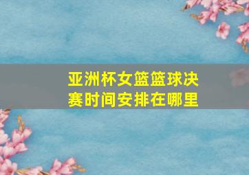 亚洲杯女篮篮球决赛时间安排在哪里