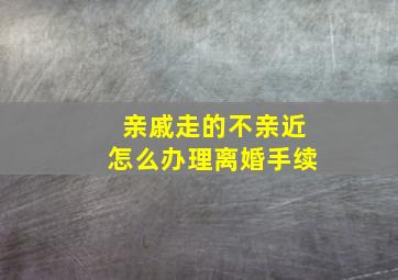 亲戚走的不亲近怎么办理离婚手续