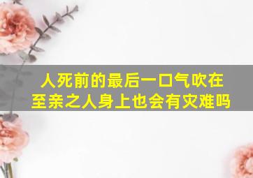 人死前的最后一口气吹在至亲之人身上也会有灾难吗