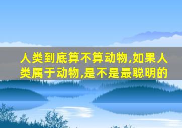 人类到底算不算动物,如果人类属于动物,是不是最聪明的