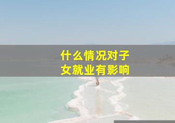 什么情况对子女就业有影响