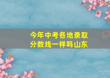 今年中考各地录取分数线一样吗山东