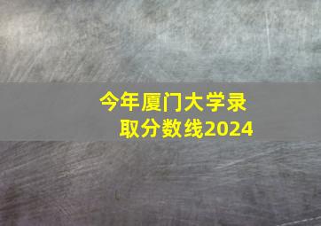 今年厦门大学录取分数线2024