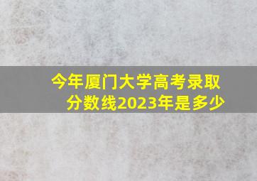 今年厦门大学高考录取分数线2023年是多少