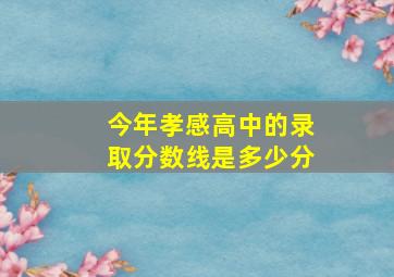 今年孝感高中的录取分数线是多少分