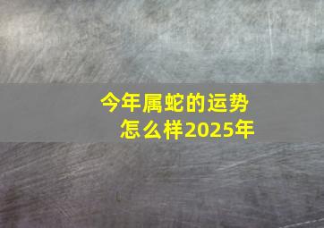 今年属蛇的运势怎么样2025年