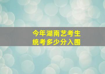 今年湖南艺考生统考多少分入围