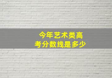 今年艺术类高考分数线是多少